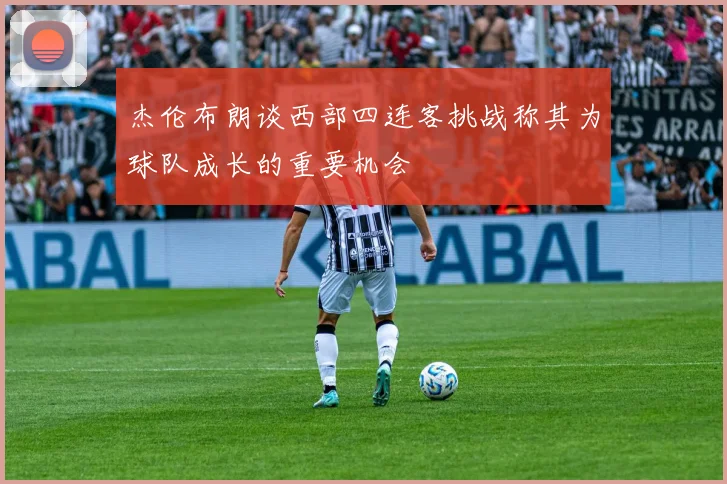 杰伦布朗谈西部四连客挑战称其为球队成长的重要机会
