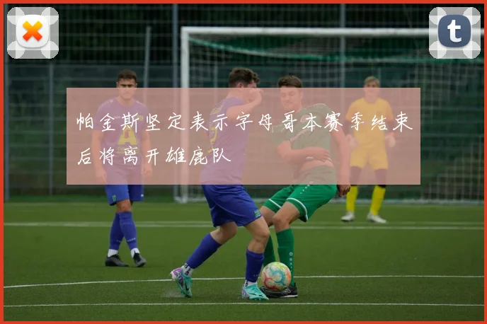 帕金斯坚定表示字母哥本赛季结束后将离开雄鹿队
