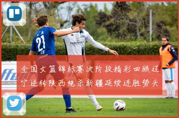 全国女篮锦标赛次阶段精彩回顾辽宁逆转陕西绝杀新疆延续连胜势头
