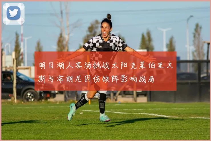 明日湖人客场挑战太阳克莱伯里夫斯与布朗尼因伤缺阵影响战局