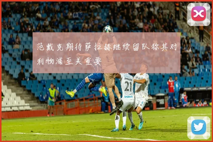 范戴克期待萨拉赫继续留队称其对利物浦至关重要