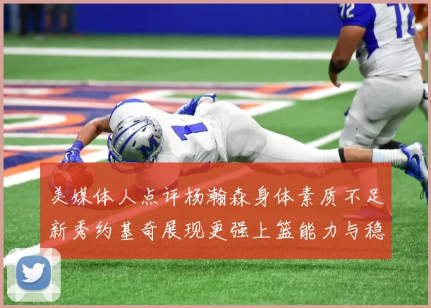 美媒体人点评杨瀚森身体素质不足新秀约基奇展现更强上篮能力与稳定性