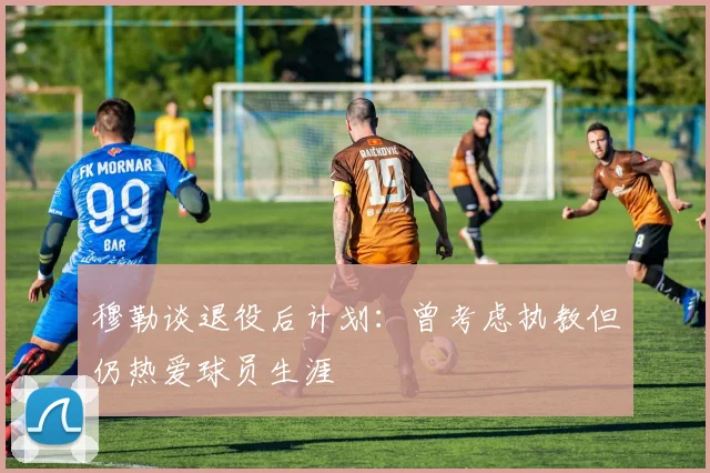 穆勒谈退役后计划：曾考虑执教但仍热爱球员生涯