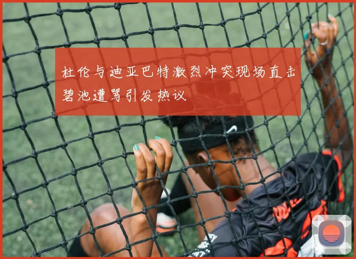杜伦与迪亚巴特激烈冲突现场直击碧池遭骂引发热议