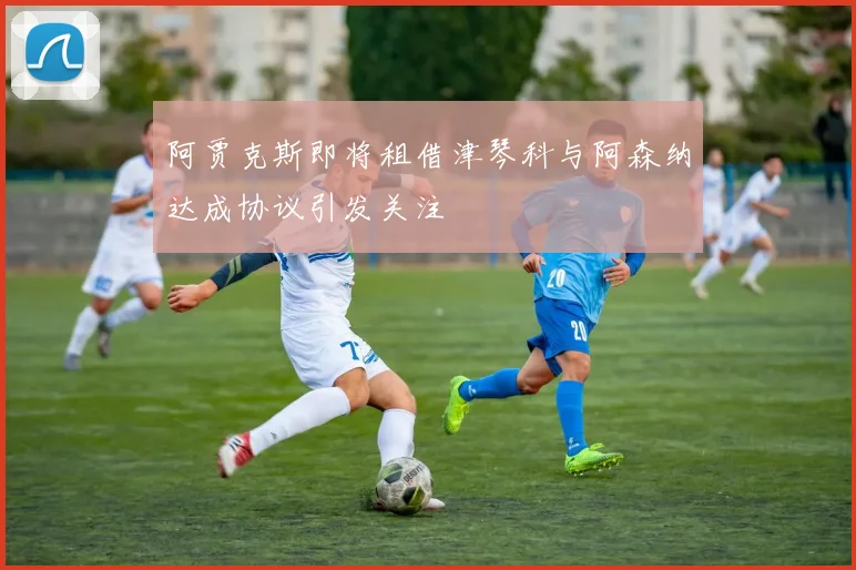 阿贾克斯即将租借津琴科与阿森纳达成协议引发关注