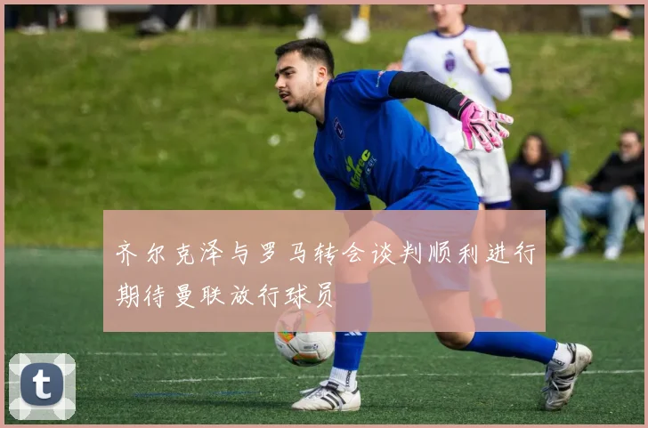 齐尔克泽与罗马转会谈判顺利进行期待曼联放行球员