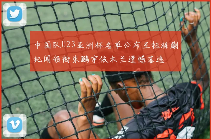 中国队U23亚洲杯名单公布王钰栋蒯纪闻领衔朱鹏宇依木兰遗憾落选