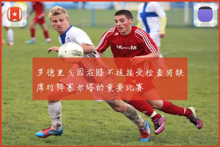 罗德里戈因右膝不适接受检查将缺席对阵塞尔塔的重要比赛