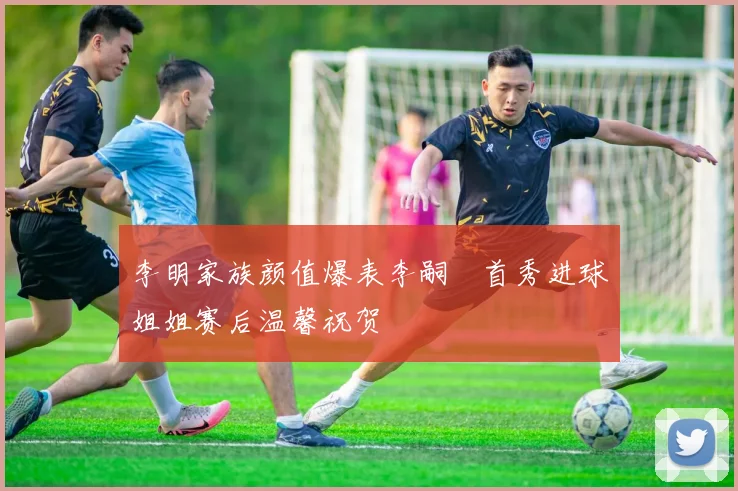 李明家族颜值爆表李嗣镕首秀进球姐姐赛后温馨祝贺