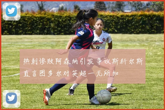 热刺惨败阿森纳引发争议斯科尔斯直言图多尔对英超一无所知