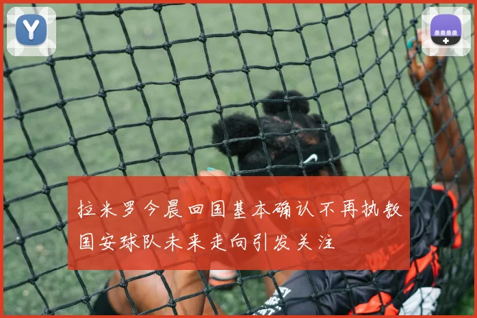 拉米罗今晨回国基本确认不再执教国安球队未来走向引发关注