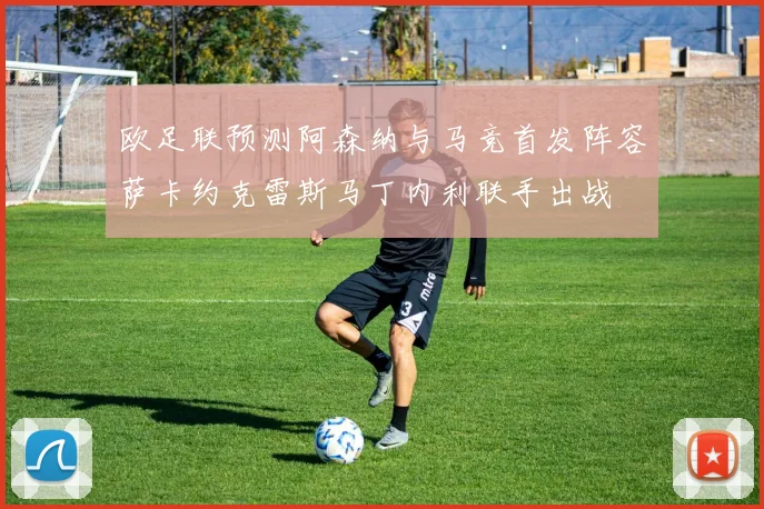 欧足联预测阿森纳与马竞首发阵容萨卡约克雷斯马丁内利联手出战
