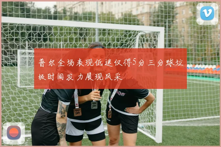 普尔全场表现低迷仅得5分三分球垃圾时间发力展现风采