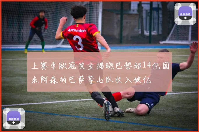 上赛季欧冠奖金揭晓巴黎超14亿国米阿森纳巴萨等七队收入破亿