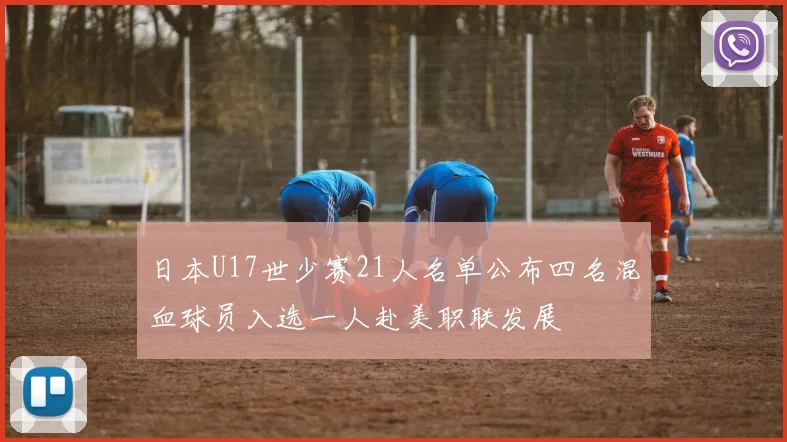 日本U17世少赛21人名单公布四名混血球员入选一人赴美职联发展