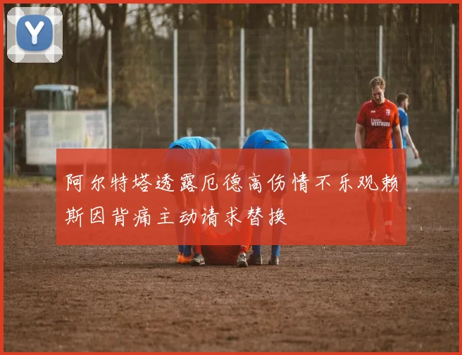 阿尔特塔透露厄德高伤情不乐观赖斯因背痛主动请求替换
