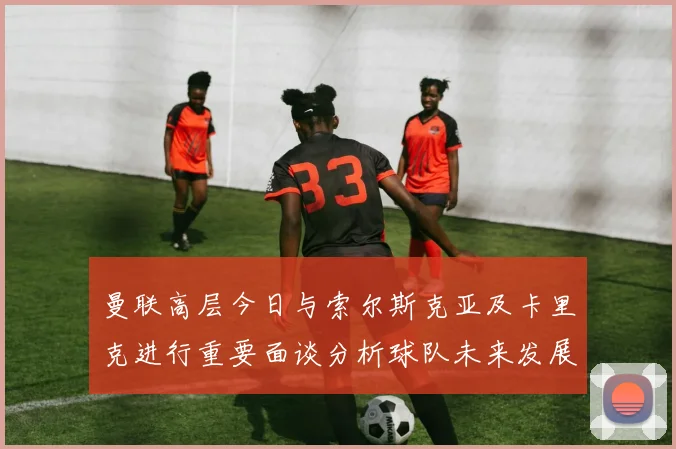 曼联高层今日与索尔斯克亚及卡里克进行重要面谈分析球队未来发展方向