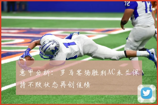 意甲分析：罗马客场胜利AC米兰保持不败状态再创佳绩