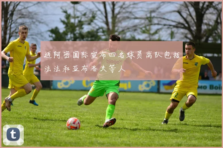 迈阿密国际宣布四名球员离队包括法法和亚布洛夫等人