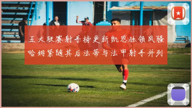 五大联赛射手榜更新凯恩独领风骚哈姆紧随其后法蒂与法甲射手并列第一