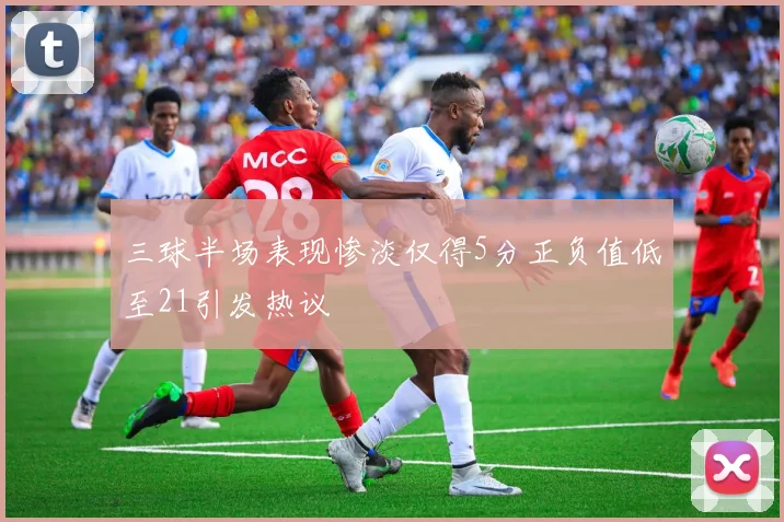 三球半场表现惨淡仅得5分正负值低至21引发热议