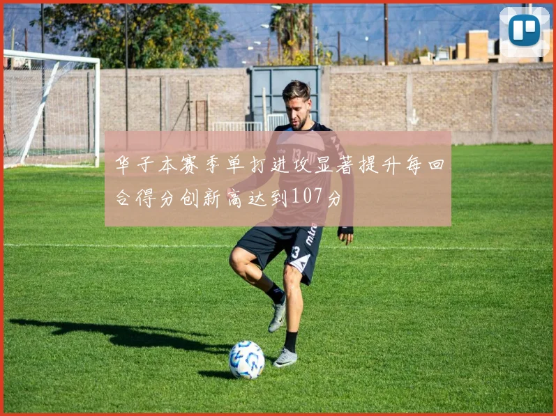 华子本赛季单打进攻显著提升每回合得分创新高达到107分