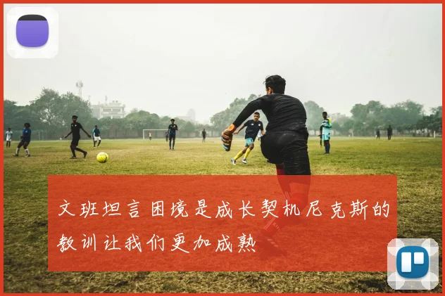 文班坦言困境是成长契机尼克斯的教训让我们更加成熟