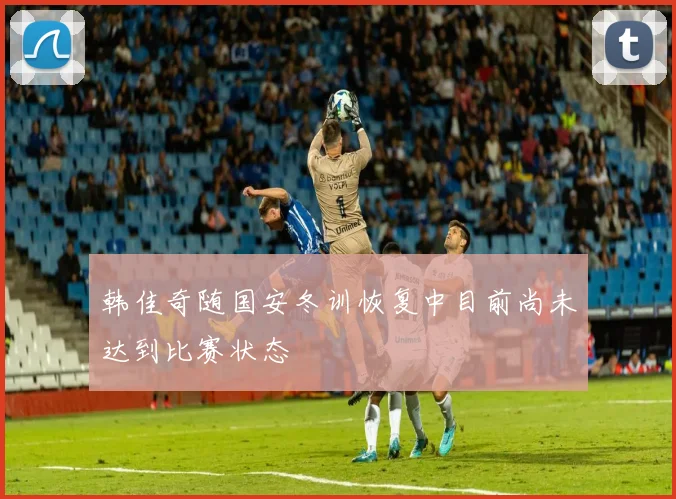 韩佳奇随国安冬训恢复中目前尚未达到比赛状态