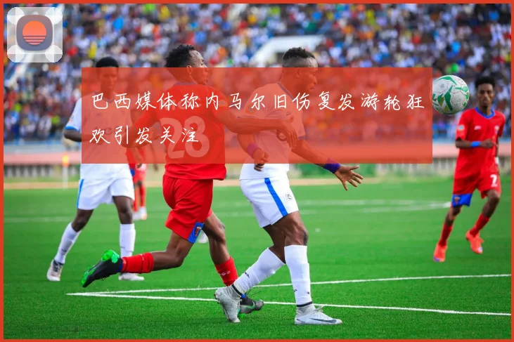 巴西媒体称内马尔旧伤复发游轮狂欢引发关注