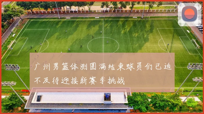 广州男篮体测圆满结束球员们已迫不及待迎接新赛季挑战