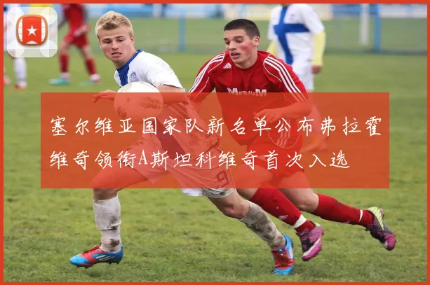 塞尔维亚国家队新名单公布弗拉霍维奇领衔A斯坦科维奇首次入选