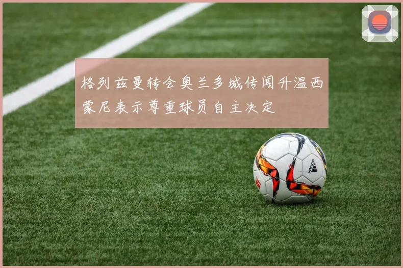 格列兹曼转会奥兰多城传闻升温西蒙尼表示尊重球员自主决定