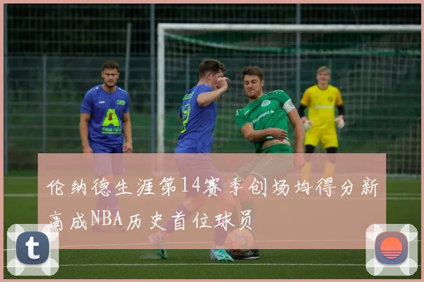 伦纳德生涯第14赛季创场均得分新高成NBA历史首位球员