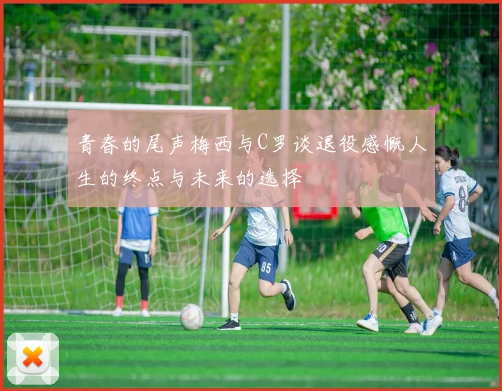 青春的尾声梅西与C罗谈退役感慨人生的终点与未来的选择
